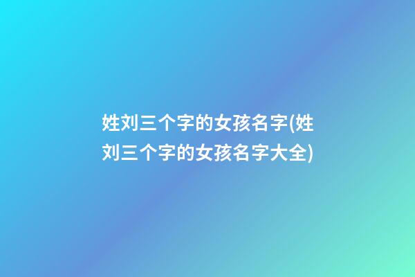 姓刘三个字的女孩名字(姓刘三个字的女孩名字大全)