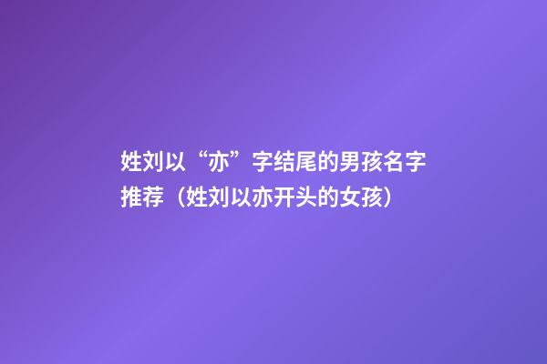姓刘以“亦”字结尾的男孩名字推荐（姓刘以亦开头的女孩）