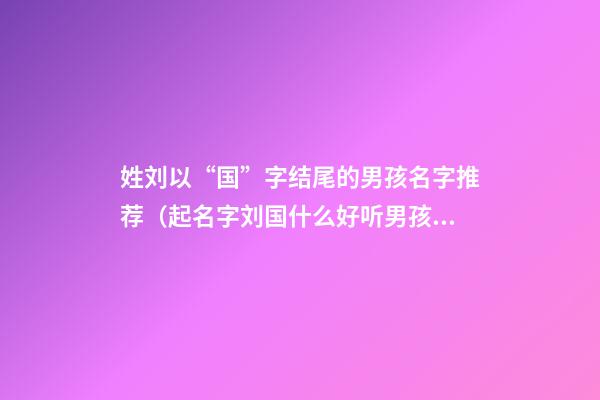 姓刘以“国”字结尾的男孩名字推荐（起名字刘国什么好听男孩）