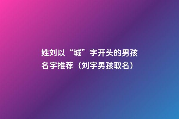 姓刘以“城”字开头的男孩名字推荐（刘字男孩取名）