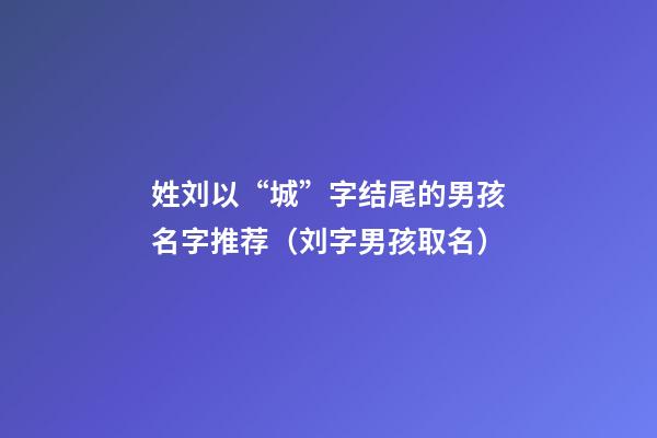 姓刘以“城”字结尾的男孩名字推荐（刘字男孩取名）