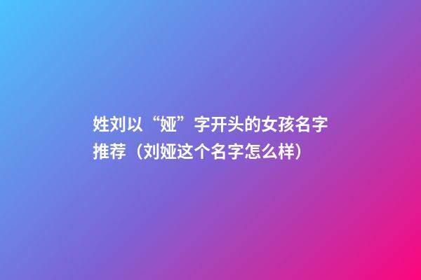 姓刘以“娅”字开头的女孩名字推荐（刘娅这个名字怎么样）
