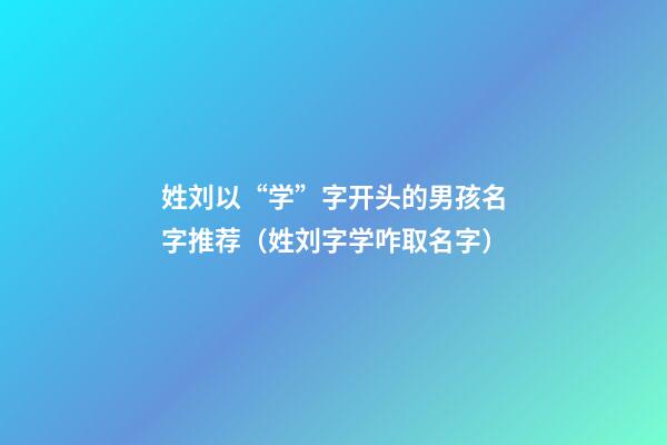 姓刘以“学”字开头的男孩名字推荐（姓刘字学咋取名字）