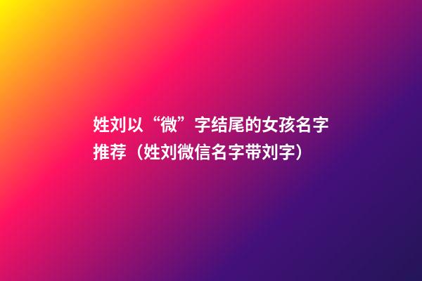 姓刘以“微”字结尾的女孩名字推荐（姓刘微信名字带刘字）