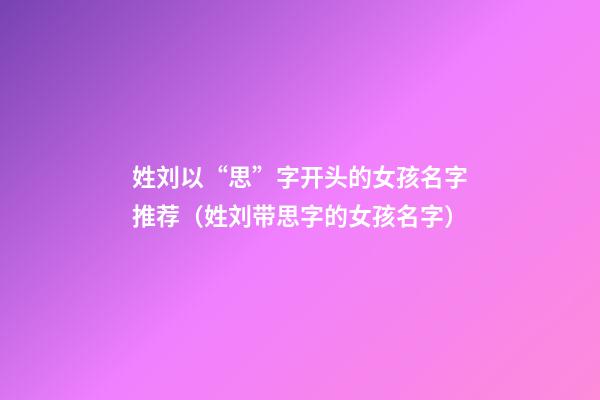 姓刘以“思”字开头的女孩名字推荐（姓刘带思字的女孩名字）