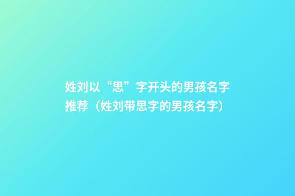 姓刘以“思”字开头的男孩名字推荐（姓刘带思字的男孩名字）