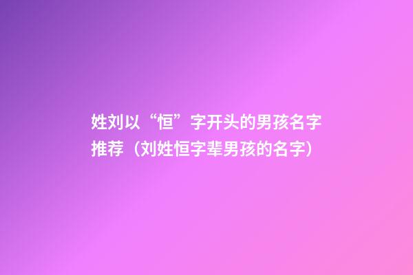 姓刘以“恒”字开头的男孩名字推荐（刘姓恒字辈男孩的名字）