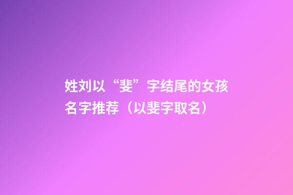 姓刘以“斐”字结尾的女孩名字推荐（以斐字取名）