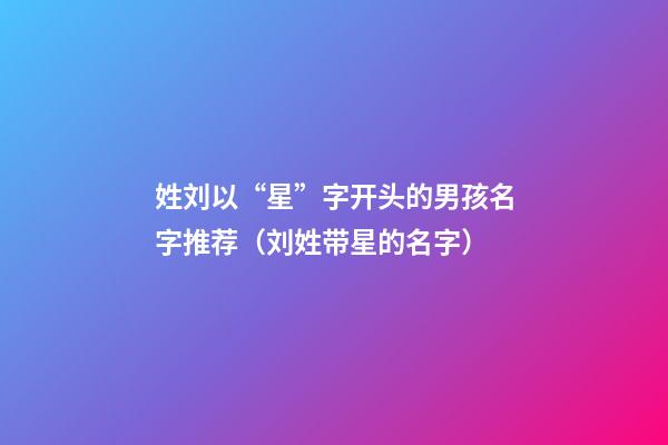 姓刘以“星”字开头的男孩名字推荐（刘姓带星的名字）