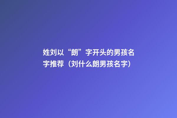 姓刘以“朗”字开头的男孩名字推荐（刘什么朗男孩名字）