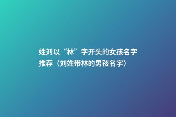 姓刘以“林”字开头的女孩名字推荐（刘姓带林的男孩名字）