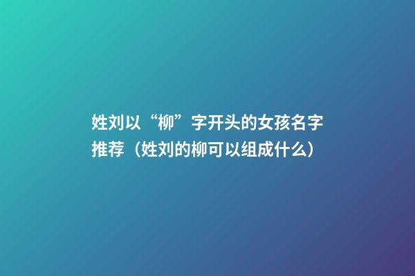 姓刘以“柳”字开头的女孩名字推荐（姓刘的柳可以组成什么）