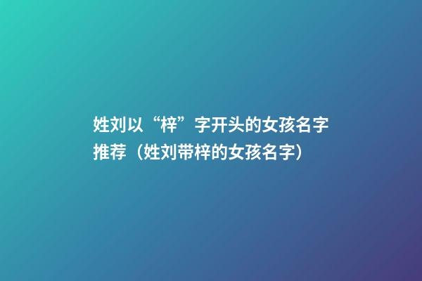 姓刘以“梓”字开头的女孩名字推荐（姓刘带梓的女孩名字）