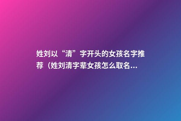 姓刘以“清”字开头的女孩名字推荐（姓刘清字辈女孩怎么取名）