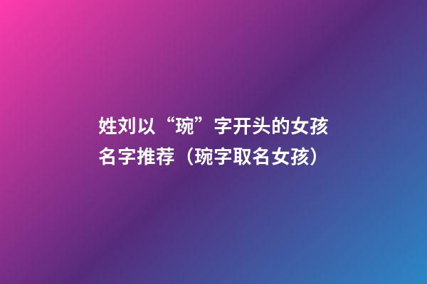 姓刘以“琬”字开头的女孩名字推荐（琬字取名女孩）