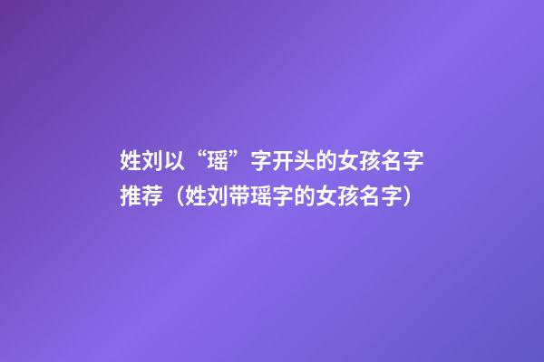 姓刘以“瑶”字开头的女孩名字推荐（姓刘带瑶字的女孩名字）