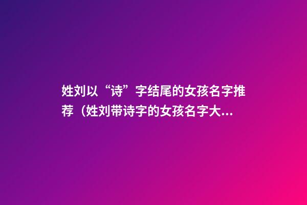姓刘以“诗”字结尾的女孩名字推荐（姓刘带诗字的女孩名字大全）