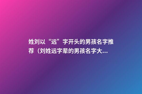 姓刘以“远”字开头的男孩名字推荐（刘姓远字辈的男孩名字大全）