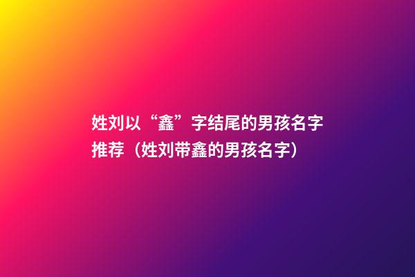 姓刘以“鑫”字结尾的男孩名字推荐（姓刘带鑫的男孩名字）