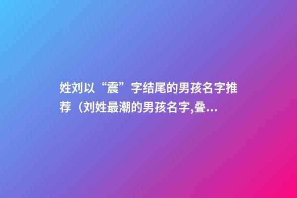 姓刘以“震”字结尾的男孩名字推荐（刘姓最潮的男孩名字,叠字的）