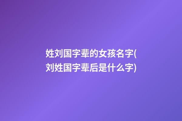 姓刘国字辈的女孩名字(刘姓国字辈后是什么字)