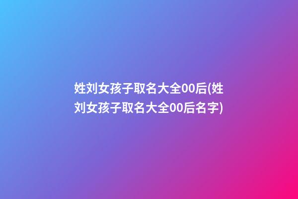 姓刘女孩子取名大全00后(姓刘女孩子取名大全00后名字)