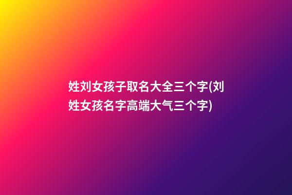 姓刘女孩子取名大全三个字(刘姓女孩名字高端大气三个字)