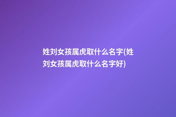 姓刘女孩属虎取什么名字(姓刘女孩属虎取什么名字好)