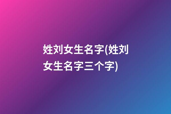 姓刘女生名字(姓刘女生名字三个字)