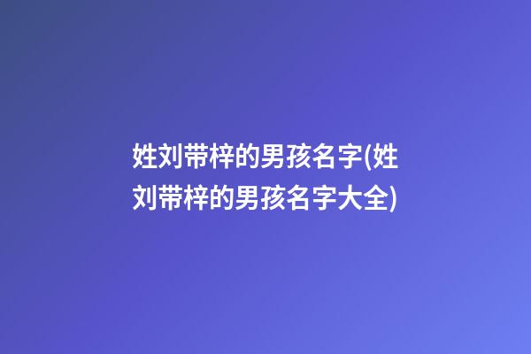 姓刘带梓的男孩名字(姓刘带梓的男孩名字大全)