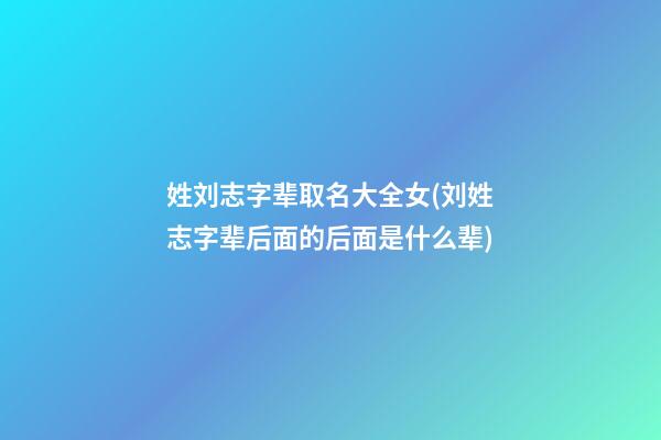 姓刘志字辈取名大全女(刘姓志字辈后面的后面是什么辈)