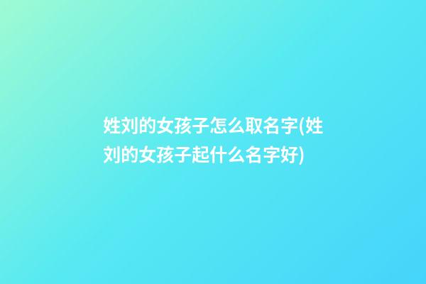 姓刘的女孩子怎么取名字(姓刘的女孩子起什么名字好)