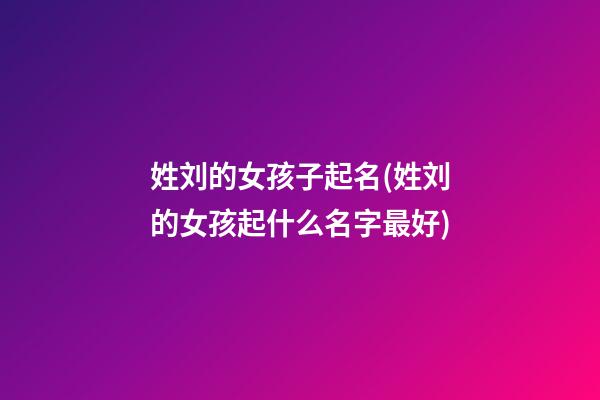 姓刘的女孩子起名(姓刘的女孩起什么名字最好)