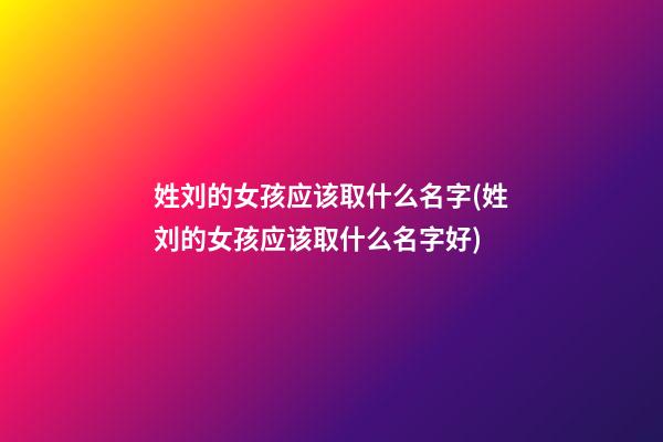 姓刘的女孩应该取什么名字(姓刘的女孩应该取什么名字好)