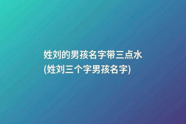 姓刘的男孩名字带三点水(姓刘三个字男孩名字)