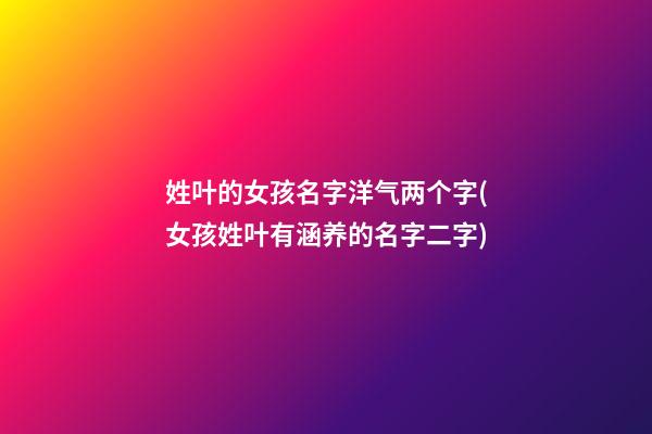 姓叶的女孩名字洋气两个字(女孩姓叶有涵养的名字二字)