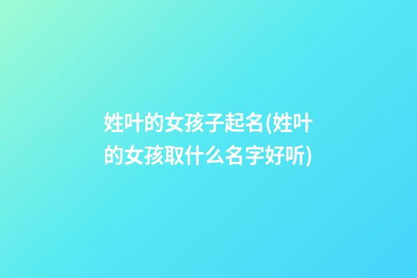 姓叶的女孩子起名(姓叶的女孩取什么名字好听)