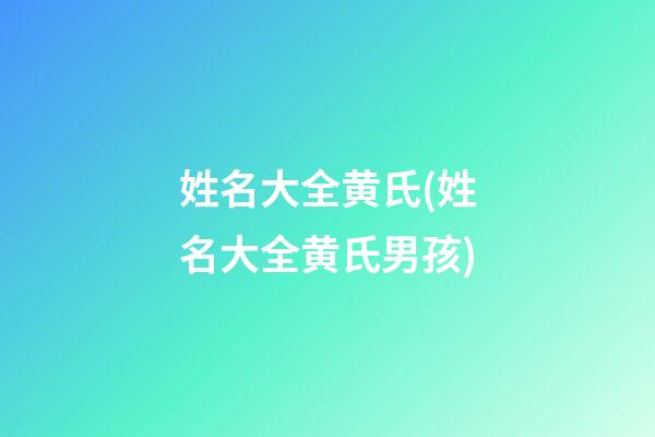 姓名大全黄氏(姓名大全黄氏男孩)