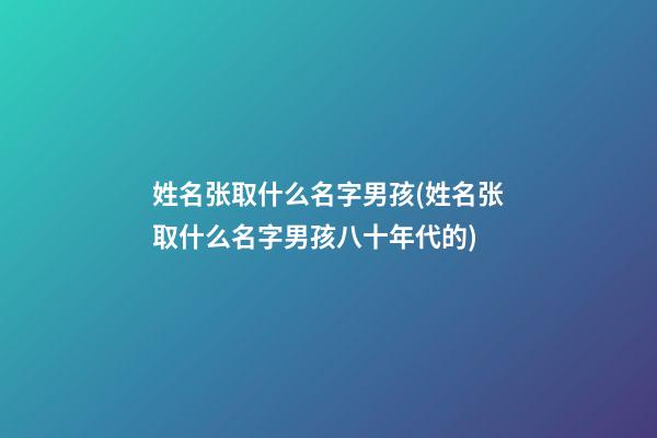 姓名张取什么名字男孩(姓名张取什么名字男孩八十年代的)