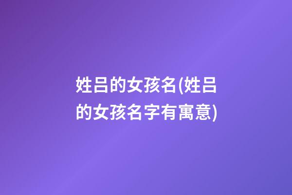 姓吕的女孩名(姓吕的女孩名字有寓意)