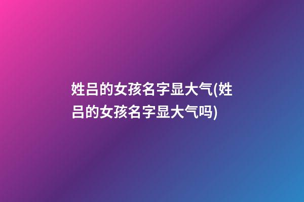 姓吕的女孩名字显大气(姓吕的女孩名字显大气吗)
