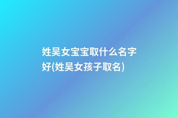 姓吴女宝宝取什么名字好(姓吴女孩子取名)