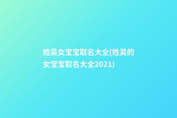 姓吴女宝宝取名大全(姓吴的女宝宝取名大全2021)