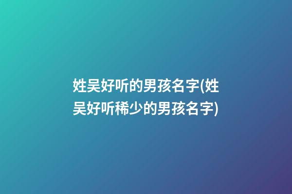 姓吴好听的男孩名字(姓吴好听稀少的男孩名字)