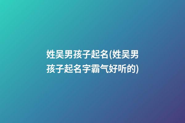姓吴男孩子起名(姓吴男孩子起名字霸气好听的)