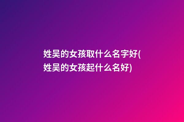 姓吴的女孩取什么名字好(姓吴的女孩起什么名好)