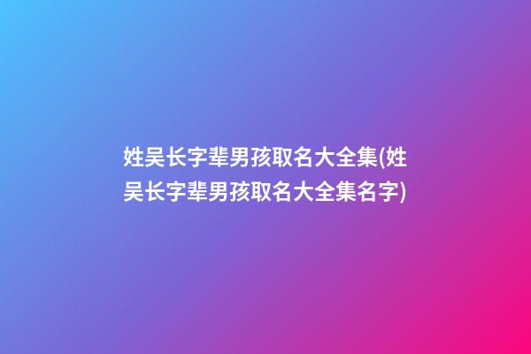 姓吴长字辈男孩取名大全集(姓吴长字辈男孩取名大全集名字)