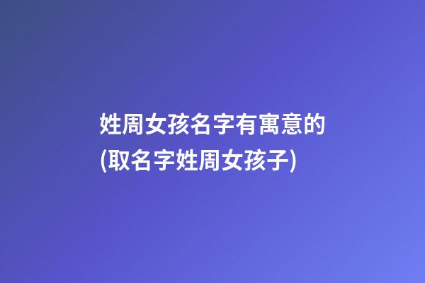 姓周女孩名字有寓意的(取名字姓周女孩子)