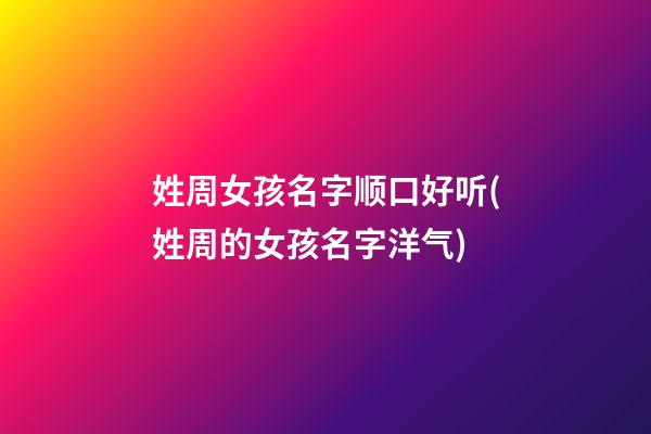 姓周女孩名字顺口好听(姓周的女孩名字洋气)