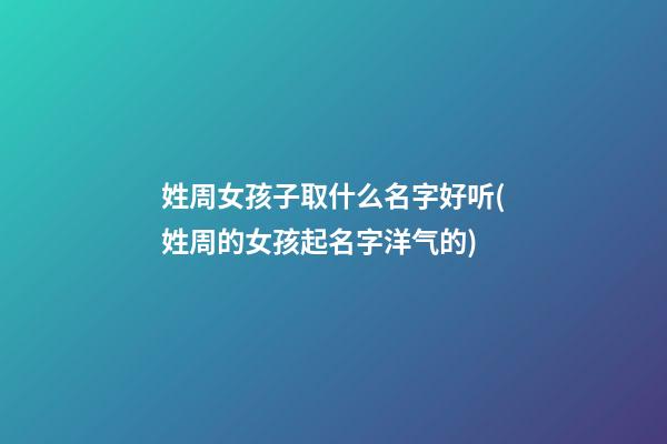 姓周女孩子取什么名字好听(姓周的女孩起名字洋气的)